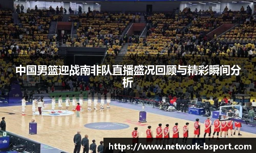 中国男篮迎战南非队直播盛况回顾与精彩瞬间分析