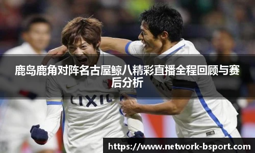 鹿岛鹿角对阵名古屋鲸八精彩直播全程回顾与赛后分析