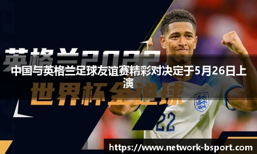 中国与英格兰足球友谊赛精彩对决定于5月26日上演